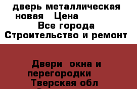 дверь металлическая новая › Цена ­ 11 000 - Все города Строительство и ремонт » Двери, окна и перегородки   . Тверская обл.,Осташков г.